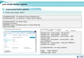 3
yum install docker-registry
Create private Docker registries
Docker local registry 만들기
[root@docker187 ~]# systemctl status docker.service
[root@docker187 ~]# systemctl -l status docker-registry
[root@docker187 ~]# docker login
Username (oscinfra):
WARNING: login credentials saved in /root/.dockercfg.
Login Succeeded
https://registry.hub.docker.com/repos/ [root@docker187 ~]# netstat -ntpl | grep 5000
tcp 0 0 0.0.0.0:5000 0.0.0.0:* LISTEN 729/python
firewall-cmd --zone=public --list-services
firewall-cmd --zone=public --list-ports
firewall-cmd --permanent --zone=public --add-
service=https
firewall-cmd --permanent --zone=public --add-
port=5000/tcp
firewall-cmd --zone=public --add-port=5000/tcp
firewall-cmd –reload
[root@docker187 ~]# nmap localhost
PORT STATE SERVICE
5000/tcp open upnp
 