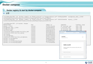 16
Docker compose
Docker registry & start by docker-compose
실행
[root@docker188 ~]# docker commit -m "0528_status" -a "support@osci.kr" 0358aa2a848f wordpress_web_1_0528
Cd34d5a8b091dcf5b95f3eba1d702f55f591698d15d67b26762c0314b198db31
[root@docker188 ~]# docker commit -m "0528_status" -a "support@osci.kr" 2d20222e6afb mysql_1_0528
5c3f4110a1864995bd5c90287f0e8ccc5453b3cd5600ae532ab5ca322cf217d1
[root@docker188 ~]# docker images
REPOSITORY TAG IMAGE ID CREATED VIRTUAL SIZE
mysql_1_0528 latest 5c3f4110a186 20 seconds ago 292.3 MB
wordpress_web_1_0528 latest cd34d5a8b091 2 minutes ago 348.9 MB
wordpress_web latest 64a9cfc3a30a 18 minutes ago 348.9 MB
oscinfra_web latest 4ea4c8b5cb7f 25 minutes ago 348.9 MB
localhost:5000/oscweb/oscinfra_web latest 4ea4c8b5cb7f 25 minutes ago 348.9 MB
localhost:5000/osc/osc_mysql latest 967e48b02b99 4 hours ago 282.9 MB
osc_mysql latest 967e48b02b99 4 hours ago 282.9 MB
osc_wordpress latest d590073094fd 4 hours ago 511.5 MB
localhost:5000/osc/osc_wordpress latest d590073094fd 4 hours ago 511.5 MB
docker.io/wordpress latest 2bed879f48b4 2 days ago 511.5 MB
docker.io/mysql latest ff78d9bb5f46 4 days ago 282.9 MB
docker.io/orchardup/mysql latest ab3b99429ab1 9 months ago 292.3 MB
docker.io/orchardup/php5 latest 7113324d9d9e 12 months ago 330.1 MB
 