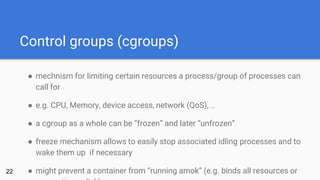 Control groups (cgroups)
● mechnism for limiting certain resources a process/group of processes can
call for
● e.g. CPU, Memory, device access, network (QoS), ..
● a cgroup as a whole can be “frozen” and later “unfrozen”
● freeze mechanism allows to easily stop associated idling processes and to
wake them up if necessary
● might prevent a container from “running amok” (e.g. binds all resources or22
 