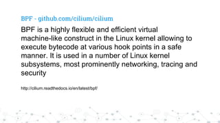 BPF - github.com/cilium/cilium
BPF is a highly flexible and efficient virtual
machine-like construct in the Linux kernel allowing to
execute bytecode at various hook points in a safe
manner. It is used in a number of Linux kernel
subsystems, most prominently networking, tracing and
security
http://cilium.readthedocs.io/en/latest/bpf/
 