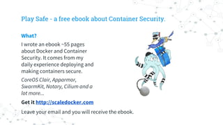 Play Safe - a free ebook about Container Security.
What?
I wrote an ebook ~55 pages
about Docker and Container
Security. It comes from my
daily experience deploying and
making containers secure.
CoreOS Clair, Apparmor,
SwarmKit, Notary, Cilium and a
lot more...
Get it http://scaledocker.com
Leave your email and you will receive the ebook.
 