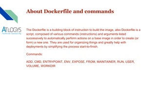 About Dockerfile and commands
The Dockerfile is a building block of instruction to build the image, also Dockerfile is a
script, composed of various commands (instructions) and arguments listed
successively to automatically perform actions on a base image in order to create (or
form) a new one. They are used for organizing things and greatly help with
deployments by simplifying the process start-to-finish.
Commands:
ADD, CMD, ENTRYPOINT, ENV, EXPOSE, FROM, MAINTAINER, RUN, USER,
VOLUME, WORKDIR
 