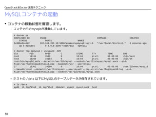 38
OpenStack&Docker活用テクニック
MySQLコンテナの起動
 1つ目のインスタンス「eplite-1」にログインして、Cinderボリュームをマウントします。
– ログインユーザーは「centos」を使用します。
• 最後のchconコマンドは、SELinuxでコンテナ内部からのアクセスを許可するために必要です。
 プライベートレジストリーのイメージを指定して、コンテナを起動します。
• 「student-xxx」の部分は、各自のユーザー番号（「student-001」など）を指定します。
– 各オプションの意味は次のとおりです。
• -p 3306:3306 : ホストの3306番ポートへのアクセスをコンテナ内の3306番ポートに転送
• -v /data:/var/lib/mysql : ホストの /data をコンテナ内の /var/lib/mysql にマッピング
$ ssh centos@192.168.253.18
Last login: Fri Dec 4 05:54:00 2015 from 192.168.251.36
$ sudo -i
# mkfs.xfs /dev/vdb
# mkdir /data
# mount /dev/vdb /data
# chcon -Rt svirt_sandbox_file_t /data
# docker run -itd --name epmysql -p 3306:3306 -v /data:/var/lib/mysql 
192.168.253.13:5000/student-xxx/epmysql:ver1.0
 