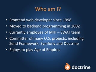 • Frontend web developer since 1998
• Moved to backend programming in 2002
• Currently employee of MIH – SWAT team
• Committer of many O.S. projects, including
Zend Framework, Symfony and Doctrine
• Enjoys to play Age of Empires
 