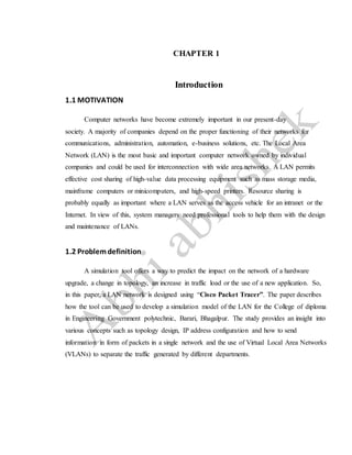 CHAPTER 1
Introduction
1.1 MOTIVATION
Computer networks have become extremely important in our present-day
society. A majority of companies depend on the proper functioning of their networks for
communications, administration, automation, e-business solutions, etc. The Local Area
Network (LAN) is the most basic and important computer network owned by individual
companies and could be used for interconnection with wide area networks. A LAN permits
effective cost sharing of high-value data processing equipment such as mass storage media,
mainframe computers or minicomputers, and high-speed printers. Resource sharing is
probably equally as important where a LAN serves as the access vehicle for an intranet or the
Internet. In view of this, system managers need professional tools to help them with the design
and maintenance of LANs.
1.2 Problemdefinition
A simulation tool offers a way to predict the impact on the network of a hardware
upgrade, a change in topology, an increase in traffic load or the use of a new application. So,
in this paper, a LAN network is designed using “Cisco Packet Tracer”. The paper describes
how the tool can be used to develop a simulation model of the LAN for the College of diploma
in Engineering Government polytechnic, Barari, Bhagalpur. The study provides an insight into
various concepts such as topology design, IP address configuration and how to send
information in form of packets in a single network and the use of Virtual Local Area Networks
(VLANs) to separate the traffic generated by different departments.
 