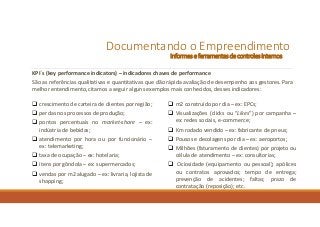 Documentando o Empreendimento
Informes e ferramentasde controles internos
KPI´s (key performance indicators) – indicadores chaves de performance
São as referências qualitativas e quantitativas que dão rápida avaliação de desempenho aos gestores. Para
melhor entendimento, citamos a seguir alguns exemplos mais conhecidos, desses indicadores:
 crescimento de carteira de clientes por região;
 perdas nos processos de produção;
 pontos percentuais no market-share – ex:
indústria de bebidas;
 atendimento por hora ou por funcionário –
ex: telemarketing;
 taxa de ocupação – ex: hotelaria;
 itens por gôndola – ex: supermercados;
 vendas por m2 alugado – ex: livraria, lojista de
shopping;
 m2 construído por dia – ex: EPCs;
 Visualizações (clicks ou “Likes”) por campanha –
ex: redes sociais, e-commerce;
 Km rodado vendido – ex: fabricante de pneus;
 Pousos e decolagens por dia – ex: aeroportos;
 Milhões (faturamento de clientes) por projeto ou
célula de atendimento – ex: consultorias;
 Ociosidade (equipamento ou pessoal); apólices
ou contratos aprovados; tempo de entrega;
prevenção de acidentes; faltas; prazo de
contratação (reposição); etc.
 
