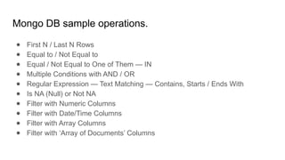 Mongo DB sample operations.
● First N / Last N Rows
● Equal to / Not Equal to
● Equal / Not Equal to One of Them — IN
● Multiple Conditions with AND / OR
● Regular Expression — Text Matching — Contains, Starts / Ends With
● Is NA (Null) or Not NA
● Filter with Numeric Columns
● Filter with Date/Time Columns
● Filter with Array Columns
● Filter with ‘Array of Documents’ Columns
 