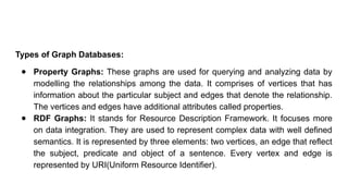 Types of Graph Databases:
● Property Graphs: These graphs are used for querying and analyzing data by
modelling the relationships among the data. It comprises of vertices that has
information about the particular subject and edges that denote the relationship.
The vertices and edges have additional attributes called properties.
● RDF Graphs: It stands for Resource Description Framework. It focuses more
on data integration. They are used to represent complex data with well defined
semantics. It is represented by three elements: two vertices, an edge that reflect
the subject, predicate and object of a sentence. Every vertex and edge is
represented by URI(Uniform Resource Identifier).
 