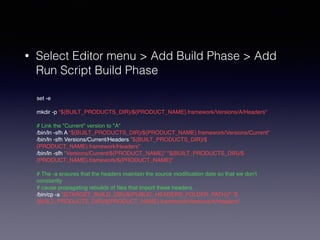 • Select Editor menu > Add Build Phase > Add 
Run Script Build Phase 
set -e! 
! 
mkdir -p "${BUILT_PRODUCTS_DIR}/${PRODUCT_NAME}.framework/Versions/A/Headers"! 
! 
# Link the "Current" version to "A"! 
/bin/ln -sfh A "${BUILT_PRODUCTS_DIR}/${PRODUCT_NAME}.framework/Versions/Current"! 
/bin/ln -sfh Versions/Current/Headers "${BUILT_PRODUCTS_DIR}/$ 
{PRODUCT_NAME}.framework/Headers"! 
/bin/ln -sfh "Versions/Current/${PRODUCT_NAME}" "${BUILT_PRODUCTS_DIR}/$ 
{PRODUCT_NAME}.framework/${PRODUCT_NAME}"! 
! 
# The -a ensures that the headers maintain the source modification date so that we don't 
constantly! 
# cause propagating rebuilds of files that import these headers.! 
/bin/cp -a "${TARGET_BUILD_DIR}/${PUBLIC_HEADERS_FOLDER_PATH}/" "$ 
{BUILT_PRODUCTS_DIR}/${PRODUCT_NAME}.framework/Versions/A/Headers" 
 
