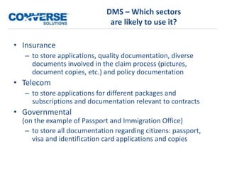 DMS – Which sectors
are likely to use it?
• Insurance
– to store applications, quality documentation, diverse
documents involved in the claim process (pictures,
document copies, etc.) and policy documentation
• Telecom
– to store applications for different packages and
subscriptions and documentation relevant to contracts
• Governmental
(on the example of Passport and Immigration Office)
– to store all documentation regarding citizens: passport,
visa and identification card applications and copies
 