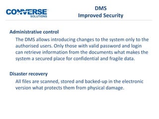 DMS
Improved Security
Administrative control
The DMS allows introducing changes to the system only to the
authorised users. Only those with valid password and login
can retrieve information from the documents what makes the
system a secured place for confidential and fragile data.
Disaster recovery
All files are scanned, stored and backed-up in the electronic
version what protects them from physical damage.
 