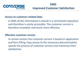 DMS
Improved Customer Satisfaction
Access to customer-related data
In DMS all the information is stored in a centralised repository
and therefore is easily accessible. The customer service is
therefore smoother and much more effective.
Effective customer service
In certain sectors the customer service is based on application
and form filling. Easy access to the necessary documentation
speeds the process of customer service and maximizes their
satisfaction.
 