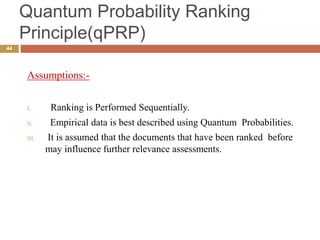 Quantum Probability Ranking
Principle(qPRP)
44
Assumptions:-
I. Ranking is Performed Sequentially.
II. Empirical data is best described using Quantum Probabilities.
III. It is assumed that the documents that have been ranked before
may influence further relevance assessments.
 