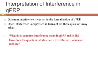 Interpretation of Interference in
qPRP
45
 Quantum interference is central in the formalization of qPRP.
 Once interference is expressed in terms of IR, these questions may
arise:-
1. What does quantum interference mean in qPRP and in IR?
2. How does the quantum interference term influence document
ranking?
 