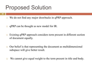 Proposed Solution
48
 We do not find any major drawbacks in qPRP approach.
 qPRP can be thought as new model for IR.
 Existing qPRP approach considers term present in different section
of document equally.
 Our belief is that representing the document as multidimensional
subspace will give better result.
 We cannot give equal weight to the term present in title and body.
 