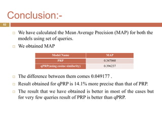 Conclusion:-
 We have calculated the Mean Average Precision (MAP) for both the
models using set of queries.
 We obtained MAP
 The difference between them comes 0.049177 .
 Result obtained for qPRP is 14.1% more precise than that of PRP.
 The result that we have obtained is better in most of the cases but
for very few queries result of PRP is better than qPRP.
82
Model Name MAP
PRP 0.347060
qPRP(using cosine similarity) 0.396237
 