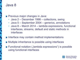 Java 8
Previous major changes in Java:
• Java 2 – December 1998 – collections, swing
• Java 5 – September 2004 – generics, annotations
• Java 8 – March 2014 – lambda expressions, functional
interfaces, streams, default and static methods in
interfaces
Interface may contain method implementations
Multiple inheritance is possible using interfaces
Functional notation („lambda expressions“) is possible
using functional interfaces
 