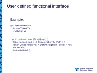 User defined functional interface
Example:
@FunctionalInterface
interface Talker<X> {
void talk (X x);
}
public static void main (String[] args) {
Talker<Integer> italk = i -> System.out.println ("int " + i);
Talker<Double> dtalk = d -> System.out.println ("double " + d);
italk.talk(45);
dtalk.talk(Math.PI);
}
 