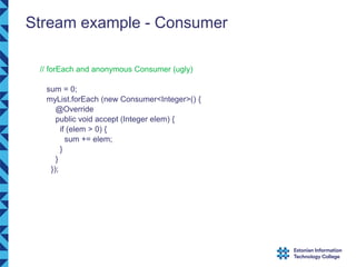 Stream example - Consumer
// forEach and anonymous Consumer (ugly)
sum = 0;
myList.forEach (new Consumer<Integer>() {
@Override
public void accept (Integer elem) {
if (elem > 0) {
sum += elem;
}
}
});
 