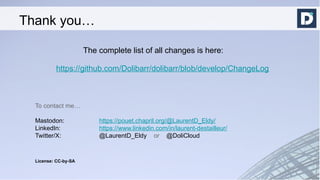 The complete list of all changes is here:
https://github.com/Dolibarr/dolibarr/blob/develop/ChangeLog
To contact me…
Mastodon: https://pouet.chapril.org/@LaurentD_Eldy/
LinkedIn: https://www.linkedin.com/in/laurent-destailleur/
Twitter/X: @LaurentD_Eldy or @DoliCloud
License: CC-by-SA
Thank you…
 