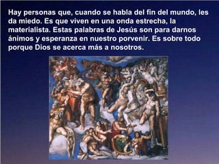 Hay personas que, cuando se habla del fin del mundo, les
da miedo. Es que viven en una onda estrecha, la
materialista. Estas palabras de Jesús son para darnos
ánimos y esperanza en nuestro porvenir. Es sobre todo
porque Dios se acerca más a nosotros.
 