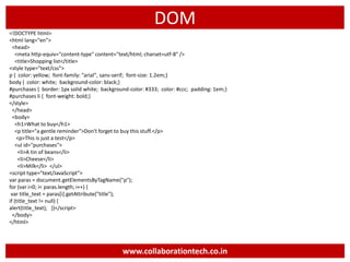 DOM
<!DOCTYPE html>
<html lang="en">
<head>
<meta http-equiv="content-type" content="text/html; charset=utf-8" />
<title>Shopping list</title>
<style type="text/css">
p { color: yellow; font-family: "arial", sans-serif; font-size: 1.2em;}
body { color: white; background-color: black;}
#purchases { border: 1px solid white; background-color: #333; color: #ccc; padding: 1em;}
#purchases li { font-weight: bold;}
</style>
</head>
<body>
<h1>What to buy</h1>
<p title="a gentle reminder">Don't forget to buy this stuff.</p>
<p>This is just a test</p>
<ul id="purchases">
<li>A tin of beans</li>
<li>Cheese</li>
<li>Milk</li> </ul>
<script type="text/JavaScript">
var paras = document.getElementsByTagName("p");
for (var i=0; i< paras.length; i++) {
var title_text = paras[i].getAttribute("title");
if (title_text != null) {
alert(title_text); }}</script>
</body>
</html>
www.collaborationtech.co.in
 