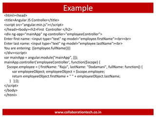 Example
<html><head>
<title>Angular JS Controller</title>
<script src="angular.min.js"></script>
</head><body><h2>First Controller </h2>
<div ng-app="mainApp" ng-controller="employeeController">
Enter first name: <input type="text" ng-model="employee.firstName"><br><br>
Enter last name: <input type="text" ng-model="employee.lastName"><br>
You are entering: {{employee.fullName()}}
</div><script>
var mainApp = angular.module("mainApp", []);
mainApp.controller('employeeController', function($scope) {
$scope.employee = { firstName: "Raju", lastName: "Dodamani", fullName: function() {
var employeeObject; employeeObject = $scope.employee;
return employeeObject.firstName + " " + employeeObject.lastName;
} };});
</script>
</body>
</html>
www.collaborationtech.co.in
 