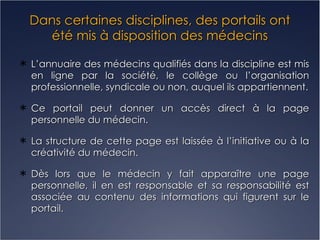 Dans certaines disciplines, des portails ont été mis à disposition des médecins L’annuaire des médecins qualifiés dans la discipline est mis en ligne par la société, le collège ou l’organisation professionnelle, syndicale ou non, auquel ils appartiennent. Ce portail peut donner un accès direct à la page personnelle du médecin. La structure de cette page est laissée à l’initiative ou à la créativité du médecin. Dès lors que le médecin y fait apparaître une page personnelle, il en est responsable et sa responsabilité est associée au contenu des informations qui figurent sur le portail. 