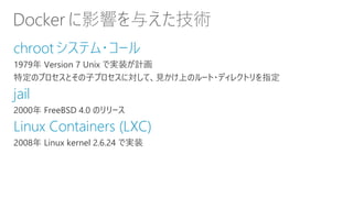 Docker に影響を与えた技術
chrootシステム・コール
1979年 Version 7 Unix で実装が計画
特定のプロセスとその子プロセスに対して、見かけ上のルート・ディレクトリを指定
jail
2000年 FreeBSD 4.0 のリリース
Linux Containers (LXC)
2008年 Linux kernel 2.6.24 で実装
 