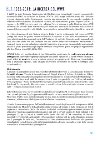 3.1 1988-2013: LA RICERCA DEL WWF
Il WWF da anni denuncia l’aggressione ai Siti d’interesse comunitario e anche recentemente,
insieme alla LIPU, ha realizzato un dossier (WWF e LIPU, 2013) rivolto in primis alla Direzione
generale Ambiente della Commissione europea per denunciare le non corrette modalità di
redazione delle valutazioni di incidenza in Italia, che disattendono quanto disposto dall’art. 5,
comma 3, del DPR 357/97 e smi, che richiama l’art. 6, comma 3, della Direttiva 92/43/CEE
all’interno dei siti della Rete Natura 2000; ciò ha favorito e favorisce la costante realizzazione di
interventi (piani, progetti o attività) che compromettono irrimediabilmente gli ambienti naturali.
La critica situazione di rete Natura 2000 in Italia è anche testimoniata dal rapporto ISPRA
(2014), ma anche da quanto emerso dall’analisi di Romano e Zullo sulla trasformazioni della
costa adriatica dal dopoguerra al 2001. Sull’Adriatico già agli inizi di questo secolo meno del 30%
della costa era libera con una tendenza che non sembra arrestarsi o invertirsi. Attualmente la
ricerca di nuove aree da urbanizzare sta ulteriormente e gravemente intaccando le zone naturali
residue e quelle più sensibili agli impatti antropici sono proprio quelle più pregiate appartenenti
alla Rete Natura 2000 (SIC, ZPS e ZSC).
Il WWF Italia, per meglio valutare il tipo di impatti su queste aree, ha realizzato una ricerca
cartografica incrociando i principali progetti che hanno riguardato la fascia costiera in Italia in
questi ultimi 25 anni con le zone in cui son presenti aree protette, siti d’interesse comunitario e
zone a protezione speciale. Sono allegate al presente documento le schede di dettaglio delle
regioni costiere.
Metodologia
L’analisi e la comparazione dei dati sono state effettuate attraverso la visualizzazione di ortofoto
dal 1988 al 2013. Tramite le immagini aeree di Bing di Microsoft del 2013 (piattaforma di Bing
mappe) è stata realizzata una comparazione delle modificazioni più importanti effettuate lungo le
coste italiane rispetto al 1988; la comparazione è stata resa possibile con l’utilizzo del servizio
Web Map Server (WMS) del Portale Cartografico Nazionale del Ministero dell’ambiente e della
Tutela del Territorio e del Mare attraverso la visualizzazione delle ortofoto in bianco e nero anni
1988 – 1989 con risoluzione al 10.000.
Tutte le foto sono state invece estratte con l’utilizzo di Google Earth evidenziando, dove presenti,
i vari periodi (prima e dopo) rappresentanti le aree in cui sono sorte le opere più impattanti.
Attraverso il GIS è stato quindi realizzato un data base che contiene alcuni dati relativi al tipo di
intervento, al Comune e alla Regione territorialmente competente.
L’analisi è stata accompagnata dall’individuazione nei pressi degli impatti di aree protette EUAP
riconosciute dal Ministero dell’Ambiente; dalla presenza all’interno o nelle vicinanze di Siti di
Importanza Comunitaria (SIC); da insiemi territoriali tutelate con appositi decreti ministeriali
attraverso vincoli paesaggistici relativi agli ex art. 136 e 157 del Codice dei beni culturali e del
paesaggio (D.Lgs 42/2004) e inseriti nella banca dati del SITAP (acronimo di Sistema
Informativo Territoriale Ambientale e Paesaggistico) sistema web­gis della Direzione generale
per il paesaggio, le belle arti, l'architettura e l'arte contemporanee finalizzato alla gestione,
consultazione e condivisione delle informazioni relative alle aree vincolate ai sensi della vigente
normativa in materia di tutela paesaggistica.
 