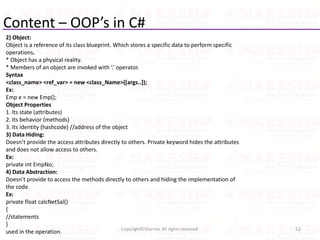 Content – OOP’s in C#
2) Object:
Object is a reference of its class blueprint. Which stores a specific data to perform specific
operations.
* Object has a physical reality.
* Members of an object are invoked with ‘.’ operator.
Syntax
<class_name> <ref_var> = new <class_Name>([args..]);
Ex:
Emp e = new Emp();
Object Properties
1. Its state (attributes)
2. Its behavior (methods)
3. Its identity (hashcode) //address of the object
3) Data Hiding:
Doesn’t provide the access attributes directly to others. Private keyword hides the attributes
and does not allow access to others.
Ex:
private int EmpNo;
4) Data Abstraction:
Doesn’t provide to access the methods directly to others and hiding the implementation of
the code.
Ex:
private float calcNetSal()
{
//statements
}
used in the operation. 52Copyright©Sharma. All rights reserved.
 