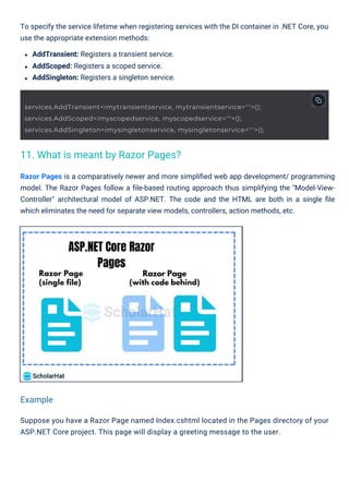 To specify the service lifetime when registering services with the DI container in .NET Core, you
use the appropriate extension methods:
AddTransient: Registers a transient service.
AddScoped: Registers a scoped service.
AddSingleton: Registers a singleton service.
Suppose you have a Razor Page named Index.cshtml located in the Pages directory of your
ASP.NET Core project. This page will display a greeting message to the user.
Razor Pages is a comparatively newer and more simpliﬁed web app development/ programming
model. The Razor Pages follow a ﬁle-based routing approach thus simplifying the "Model-View-
Controller" architectural model of ASP.NET. The code and the HTML are both in a single ﬁle
which eliminates the need for separate view models, controllers, action methods, etc.
11. What is meant by Razor Pages?
Example
services.AddTransient<imytransientservice, mytransientservice="">();
services.AddScoped<imyscopedservice, myscopedservice="">();
services.AddSingleton<imysingletonservice, mysingletonservice="">();
 