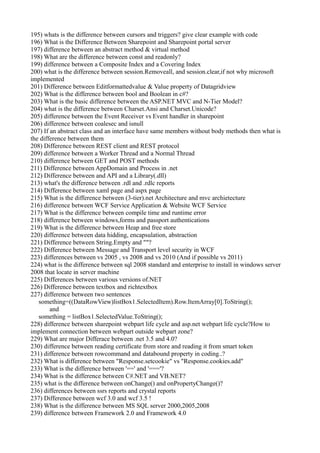 195) whats is the difference between cursors and triggers? give clear example with code
196) What is the Difference Between Sharepoint and Sharepoint portal server
197) difference between an abstract method & virtual method
198) What are the difference between const and readonly?
199) difference between a Composite Index and a Covering Index
200) what is the difference between session.Removeall, and session.clear,if not why microsoft
implemented
201) Difference between Editformattedvalue & Value property of Datagridview
202) What is the difference between bool and Boolean in c#?
203) What is the basic difference between the ASP.NET MVC and N-Tier Model?
204) what is the difference between Charset.Ansi and Charset.Unicode?
205) difference between the Event Receiver vs Event handler in sharepoint
206) difference between coalesec and isnull
207) If an abstract class and an interface have same members without body methods then what is
the difference between them
208) Difference between REST client and REST protocol
209) difference between a Worker Thread and a Normal Thread
210) difference between GET and POST methods
211) Difference between AppDomain and Process in .net
212) Difference between and API and a Library(.dll)
213) what's the difference between .rdl and .rdlc reports
214) Difference between xaml page and aspx page
215) What is the difference between (3-tier).net Architecture and mvc archietecture
216) difference between WCF Service Application & Website WCF Service
217) What is the difference between compile time and runtime error
218) difference between windows,forms and passport authentications
219) What is the difference between Heap and free store
220) difference between data hidding, encapsulation, abstraction
221) Difference between String.Empty and ""?
222) Difference between Message and Transport level security in WCF
223) differences between vs 2005 , vs 2008 and vs 2010 (And if possible vs 2011)
224) what is the difference between sql 2008 standard and enterprise to install in windows server
2008 that locate in server machine
225) Differences between various versions of.NET
226) Difference between textbox and richtextbox
227) difference between two sentences
   something=((DataRowView)listBox1.SelectedItem).Row.ItemArray[0].ToString();
        and
   something = listBox1.SelectedValue.ToString();
228) difference between sharepoint webpart life cycle and asp.net webpart life cycle?How to
implement connection between webpart outside webpart zone?
229) What are major Differace between .net 3.5 and 4.0?
230) difference between reading certificate from store and reading it from smart token
231) difference between rowcommand and databound property in coding..?
232) What is difference between "Response.setcookie" vs "Response.cookies.add"
233) What is the difference between '==' and '==='?
234) What is the difference between C#.NET and VB.NET?
235) what is the difference between onChange() and onPropertyChange()?
236) differences between ssrs reports and crystal reports
237) Difference between wcf 3.0 and wcf 3.5 !
238) What is the difference between MS SQL server 2000,2005,2008
239) difference between Framework 2.0 and Framework 4.0
 