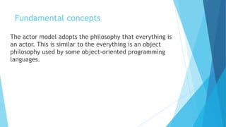 Fundamental concepts
The actor model adopts the philosophy that everything is
an actor. This is similar to the everything is an object
philosophy used by some object-oriented programming
languages.
 