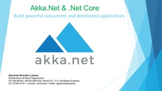 Build powerful concurrent and distributed applications
Akka.Net & .Net Core
Alexandre Brandão Lustosa
Entrepreneur at Stone Pagamentos
C# .Net MCSD / MCSA DBA SQL Server IoT / C++ Developer Engineer
(21) 97367-6161 / LinkedIn: abrandaol / Twitter: @abrandaolustosa
 