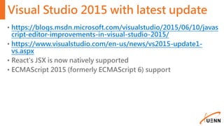 Visual Studio 2015 with latest update
• https://blogs.msdn.microsoft.com/visualstudio/2015/06/10/javas
cript-editor-improvements-in-visual-studio-2015/
• https://www.visualstudio.com/en-us/news/vs2015-update1-
vs.aspx
• React's JSX is now natively supported
• ECMAScript 2015 (formerly ECMAScript 6) support
 