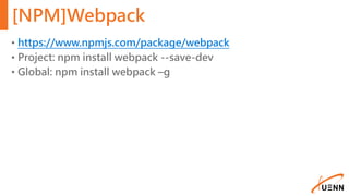 [NPM]Webpack
• https://www.npmjs.com/package/webpack
• Project: npm install webpack --save-dev
• Global: npm install webpack –g
 