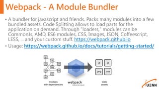Webpack - A Module Bundler
• A bundler for javascript and friends. Packs many modules into a few
bundled assets. Code Splitting allows to load parts for the
application on demand. Through "loaders," modules can be
CommonJs, AMD, ES6 modules, CSS, Images, JSON, Coffeescript,
LESS, ... and your custom stuff. https://webpack.github.io
• Usage: https://webpack.github.io/docs/tutorials/getting-started/
 
