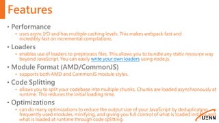 Features
• Performance
• uses async I/O and has multiple caching levels. This makes webpack fast and
incredibly fast on incremental compilations.
• Loaders
• enables use of loaders to preprocess files. This allows you to bundle any static resource way
beyond JavaScript. You can easily write your own loaders using node.js.
• Module Format (AMD/CommonJS)
• supports both AMD and CommonJS module styles.
• Code Splitting
• allows you to split your codebase into multiple chunks. Chunks are loaded asynchronously at
runtime. This reduces the initial loading time.
• Optimizations
• can do many optimizations to reduce the output size of your JavaScript by deduplicating
frequently used modules, minifying, and giving you full control of what is loaded initially and
what is loaded at runtime through code splitting.
 