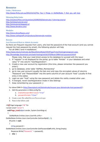 Resource
Links / Reference
http://www.ifinity.com.au/2012/11/12/The_Top_5_Things_in_DotNetNuke_7_that_you_will_love
Skinning Help Links
http://stackoverflow.com/questions/16396350/dotnetnuke-7-skinning-tutorial
http://artisteertutorial.com/
http://artistutorial.blogspot.in/
http://www.dnnskins.com/
Modules
http://store.dnnsoftware.com/
http://www.codingstaff.com/products/dotnetnuke-modules
Rescue:
Lost Password Host or Admin Accounts
As there are frequent requests from users, who lost the password of the host account (and you cannot
request the host password by email), the following solution will help
For all DNN 3 and 4 installations
(http://www.deutschnetnuke.de/AboutDotnetNuke/V3V4TippsTricks/HostLoginvergessen.aspx,
http://knowledge.3essentials.com/web-hosting/article/376/Reset-DNN-host-password.html)
Please note, that your need direct access to the database to succeed with the issue:
1. If "register" is not displayed for the portal, go to table "Portals" in your database and enter
value "2" into column "UserRegistration".
2. Create a new user account by registration (this time, please remember the password you
enter!)
3. go to database, enter table "ASPNet_Membership"
4. go to new user account (usually the last one) and copy the encrypted values of columns
"Password" and "PasswordSalt" into the same columns of user account "host" (usually th first
entry in this table)
5. Login as user "host" using the new password and delete the reshly created other user.
6. if changed, revert UserRegistration mode in Site Settings
7. Keep remembering your password ;)
For above DNN 5+ (http://twentytech.net/dotnetnuke/recover-your-dotnetnuke-host-password/ )
1. Edit the parameters in Web.config file.
a. enablePasswordRetrieval="true"
b. passwordFormat="Clear"
2. Create a new file called RecoverPassword.aspx
3. Paste in the follow code
<%@ Page Language="C#" %>
<script runat="server">
void Page_Load(object sender, System.EventArgs e)
{
DotNetNuke.Entities.Users.UserInfo uInfo =
DotNetNuke.Entities.Users.UserController.GetUserById(0, 1);
if (uInfo != null)
{
string password =
DotNetNuke.Entities.Users.UserController.GetPassword(ref uInfo, String.Empty);
Response.Write("Password: " + password);
} else {
 