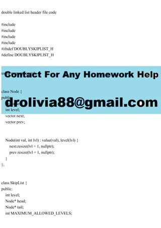double linked list header file code
#include
#include
#include
#include
#ifndef DOUBLYSKIPLIST_H
#define DOUBLYSKIPLIST_H
using namespace std;
class Node {
public:
int value;
int level;
vector next;
vector prev;
Node(int val, int lvl) : value(val), level(lvl) {
next.resize(lvl + 1, nullptr);
prev.resize(lvl + 1, nullptr);
}
};
class SkipList {
public:
int level;
Node* head;
Node* tail;
int MAXIMUM_ALLOWED_LEVELS;
 