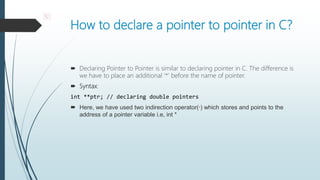 How to declare a pointer to pointer in C?
 Declaring Pointer to Pointer is similar to declaring pointer in C. The difference is
we have to place an additional ‘*’ before the name of pointer.
 Syntax:
int **ptr; // declaring double pointers
 Here, we have used two indirection operator(*) which stores and points to the
address of a pointer variable i.e, int *
*.
 