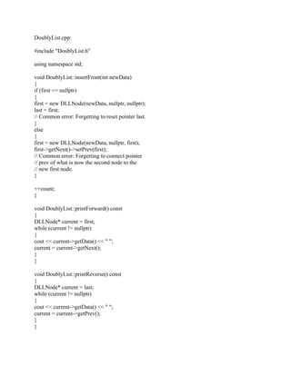 DoublyList.cpp:
#include "DoublyList.h"
using namespace std;
void DoublyList::insertFront(int newData)
{
if (first == nullptr)
{
first = new DLLNode(newData, nullptr, nullptr);
last = first;
// Common error: Forgetting to reset pointer last.
}
else
{
first = new DLLNode(newData, nullptr, first);
first->getNext()->setPrev(first);
// Common error: Forgetting to connect pointer
// prev of what is now the second node to the
// new first node.
}
++count;
}
void DoublyList::printForward() const
{
DLLNode* current = first;
while (current != nullptr)
{
cout << current->getData() << " ";
current = current->getNext();
}
}
void DoublyList::printReverse() const
{
DLLNode* current = last;
while (current != nullptr)
{
cout << current->getData() << " ";
current = current->getPrev();
}
}
 
