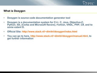 What is Doxygen Doxygen is  source code documentation generator tool Doxygen is a documentation system for C++, C, Java, Objective-C, Python, IDL (Corba and Microsoft flavors), Fortran, VHDL, PHP, C#, and to some extent D. Official Site:  http://www.stack.nl/~dimitri/doxygen/index.html   You can go to here,  http://www.stack.nl/~dimitri/doxygen/manual.html , to get further information 