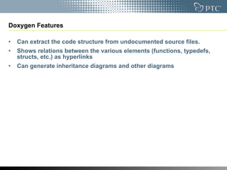 Doxygen Features Can extract the code structure from undocumented source files.  Shows relations between the various elements (functions, typedefs, structs, etc.) as hyperlinks Can generate inheritance diagrams and other diagrams 