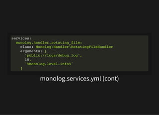 monolog.services.yml (cont)
services:
monolog.handler.rotating_file:
class: MonologHandlerRotatingFileHandler
arguments: [
'public://logs/debug.log',
10,
'%monolog.level.info%'
]
 