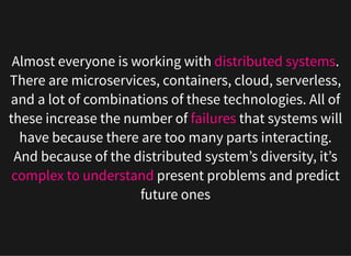 Almost everyone is working with distributed systems.
There are microservices, containers, cloud, serverless,
and a lot of combinations of these technologies. All of
these increase the number of failures that systems will
have because there are too many parts interacting.
And because of the distributed system’s diversity, it’s
complex to understand present problems and predict
future ones
 