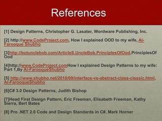 References
[1] Design Patterns, Christopher G. Lasater, Wordware Publishing, Inc.

[2] http://www.CodeProject.com, How I explained OOD to my wife, Al-
Farooque Shubho

[3]http://butunclebob.com/ArticleS.UncleBob.PrinciplesOfOod,PrinciplesOf
Ood

[4]http://www.CodeProject.comHow I explained Design Patterns to my wife:
Part 1,By Al-FarooqueShubho

[5] http://www.shubho.net/2010/09/interface-vs-abstract-class-classic.html,
Al-FarooqueShubho

[6]C# 3.0 Design Patterns, Judith Bishop

[7]Head First Design Pattern, Eric Freeman, Elisabeth Freeman, Kathy
Sierra, Bert Bates

[8] Pro .NET 2.0 Code and Design Standards in C#, Mark Horner
 
