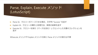 Parse, Explain, Execute メソッド
(LotusScript)
 Parse は、クエリーがパースできる場合、文字列 “Success” を返す
 Explain は、クエリーの構文と処理方法、検索の結果を返す
 Execute は、クエリーを実行（パースを含む）してヒットした文書のコレクションを
返す
※Execute メソッドや Explain メソッドの前に Parse メソッドの実行は不要
 