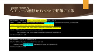 【成功例？失敗例？】
クエリーの無駄を Explain で明確にする
load domquery -f "DQL.nsf" -q "Subject = '2019/01/26 13:38:08' and DocNo < 200" -e
0. AND (childct 2) (totals when complete:) Prep 0.0 msecs, Exec 83.430 msecs, ScannedDocs 0, Entries 667, FoundDocs 199
1.Subject = '2019/01/26 13:38:08' View-based equality search estimated cost = 5
Prep 0.412 msecs, Exec 70.818 msecs, ScannedDocs 0, Entries 468, FoundDocs 468
1.DocNo < 200 View-based range search estimated cost = 10
Prep 0.209 msecs, Exec 12.597 msecs, ScannedDocs 0, Entries 199, FoundDocs 199
Total Documents found = 199
load domquery -f "DQL.nsf" -q "DocNo < 200" -e
0.DocNo < 200 View-based range search estimated cost = 10
Prep 0.417 msecs, Exec 13.988 msecs, ScannedDocs 0, Entries 199, FoundDocs 199
Total Documents found = 199
 